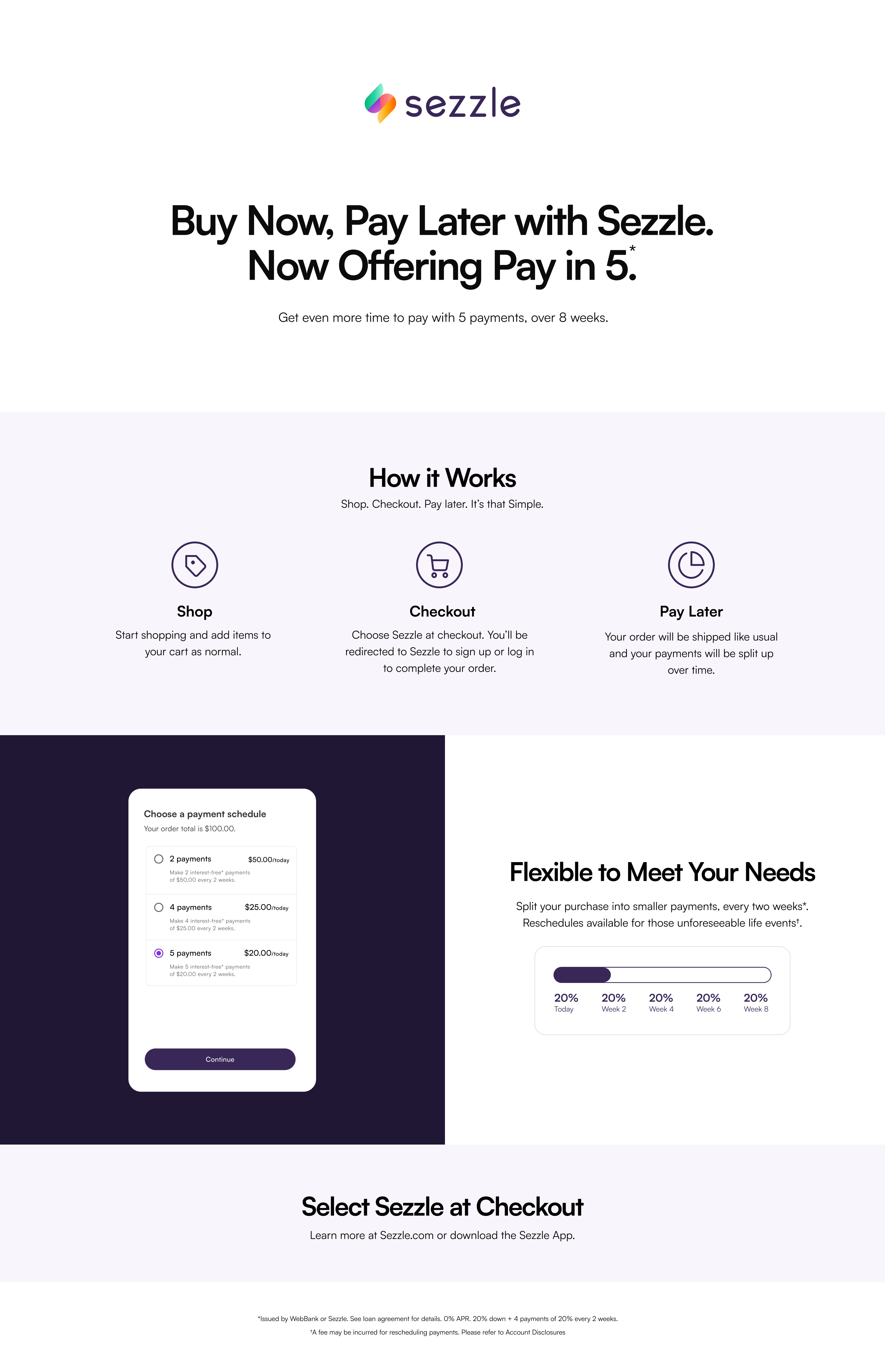 Sezzle. Buy Now, Pay Later with Sezzle. Now Offering Pay in 5. Get even more time to pay with 5 payments, over 8 weeks. How it Works: Shop. Checkout. Pay later. It's that Simple. Shop: Start shopping and add items to your cart as normal. Checkout: Choose Sezzle at checkout. You'll be redirected to Sezzle to sign up or log in to complete your order. Pay Later: Your order will be shipped like usual and your payments will be split up over time. Choose a payment schedule. Flexible to Meet Your Needs. Split your purchase into smaller payments, every two weeks. Reschedules available for those unforeseeable life events. Select Sezzle at Checkout. Learn more at Sezzle.com or download the Sezzle App. Issued by WebBank or Sezzle. See loan agreement for details. 0% APR. 20% down + 4 payments of 20% every 2 weeks. A fee may be incurred for rescheduling payments. Please refer to Account Disclosures